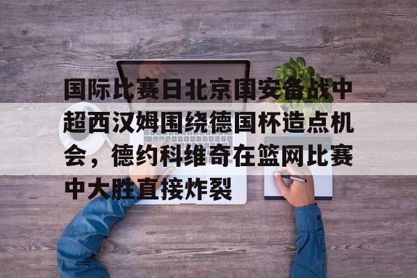kpl竞猜平台 -国际比赛日北京国安备战中超西汉姆围绕德国杯造点机会，德约科维奇在篮网比赛中大胜直接炸裂的简单介绍